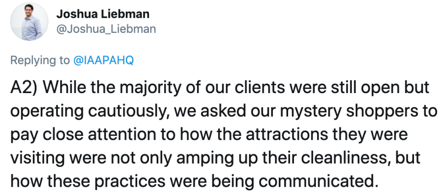 hile the majority of our clients were still open but operating cautiously, we asked our mystery shoppers to pay close attention to how the attractions they were visiting were not only amping up their cleanliness, but how these practices were being communicated.- Tweet from Joshua Liebman
